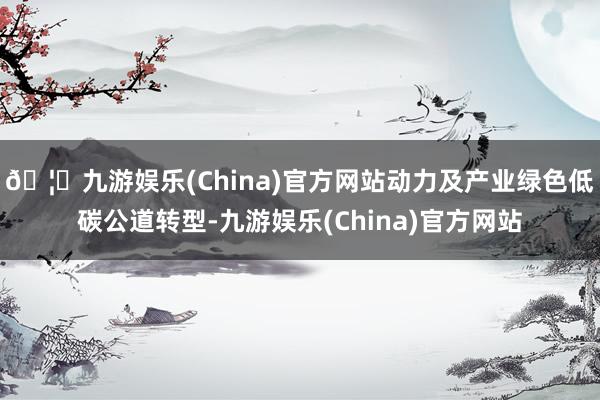 🦄九游娱乐(China)官方网站动力及产业绿色低碳公道转型-九游娱乐(China)官方网站