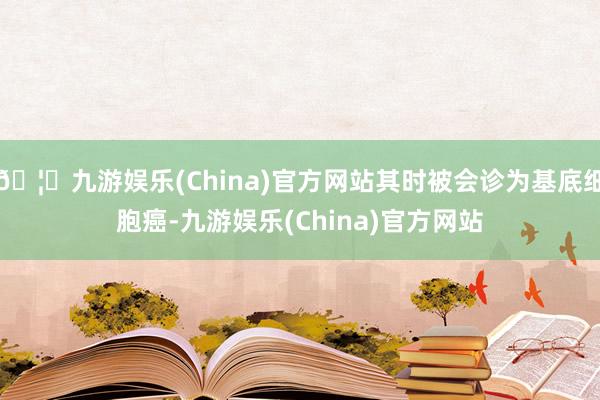 🦄九游娱乐(China)官方网站其时被会诊为基底细胞癌-九游娱乐(China)官方网站