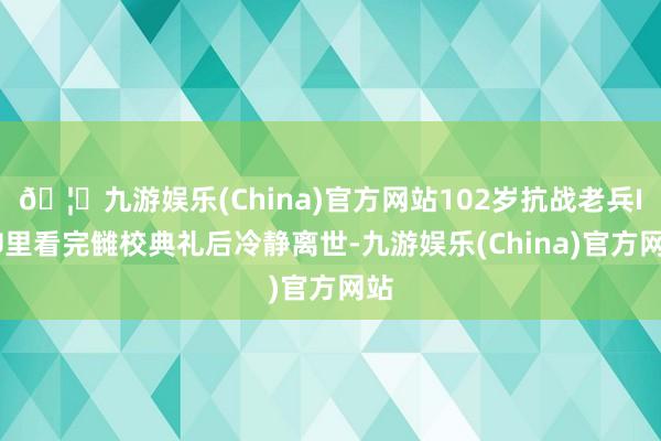 🦄九游娱乐(China)官方网站102岁抗战老兵ICU里看完雠校典礼后冷静离世-九游娱乐(China)官方网站