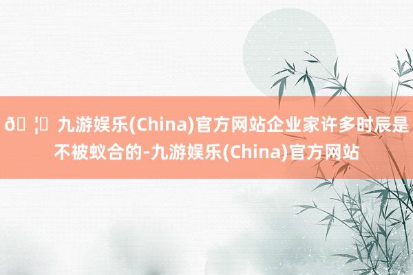 🦄九游娱乐(China)官方网站企业家许多时辰是不被蚁合的-九游娱乐(China)官方网站