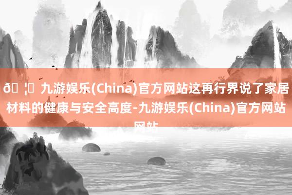 🦄九游娱乐(China)官方网站这再行界说了家居材料的健康与安全高度-九游娱乐(China)官方网站