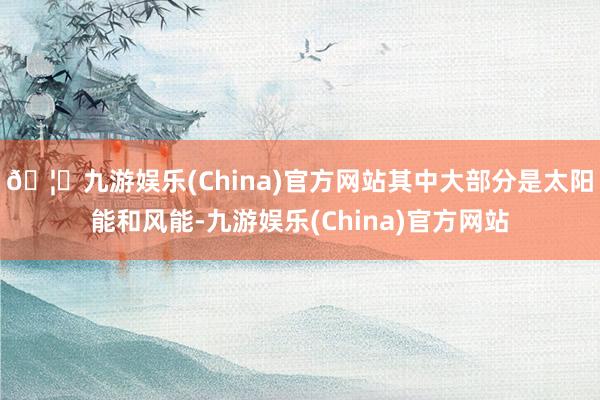 🦄九游娱乐(China)官方网站其中大部分是太阳能和风能-九游娱乐(China)官方网站