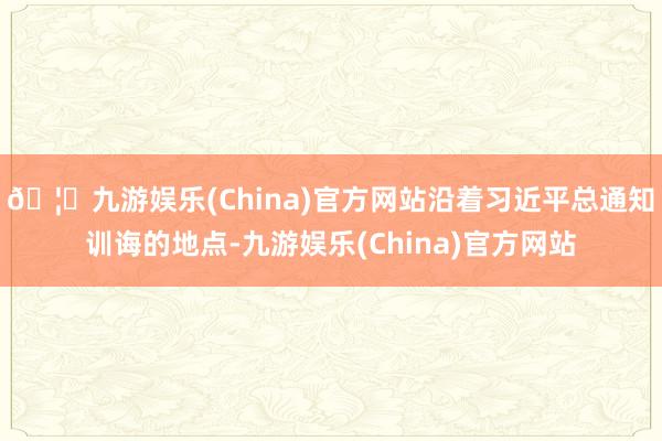 🦄九游娱乐(China)官方网站沿着习近平总通知训诲的地点-九游娱乐(China)官方网站