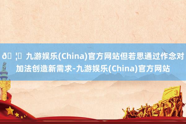 🦄九游娱乐(China)官方网站但若思通过作念对加法创造新需求-九游娱乐(China)官方网站