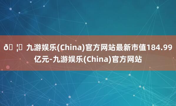 🦄九游娱乐(China)官方网站最新市值184.99亿元-九游娱乐(China)官方网站