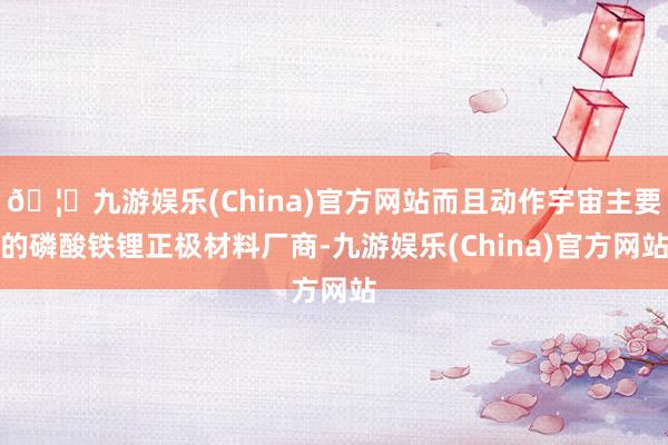 🦄九游娱乐(China)官方网站而且动作宇宙主要的磷酸铁锂正极材料厂商-九游娱乐(China)官方网站
