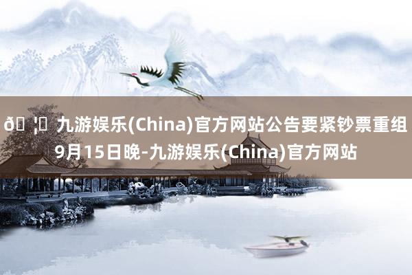 🦄九游娱乐(China)官方网站公告要紧钞票重组　　9月15日晚-九游娱乐(China)官方网站