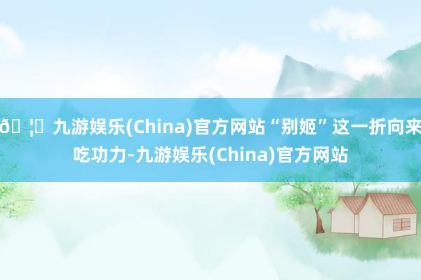🦄九游娱乐(China)官方网站“别姬”这一折向来吃功力-九游娱乐(China)官方网站