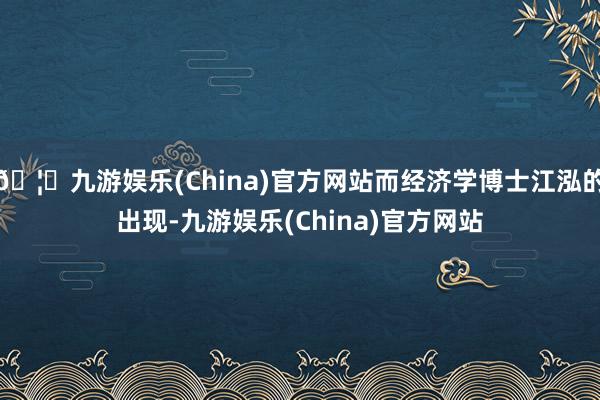 🦄九游娱乐(China)官方网站而经济学博士江泓的出现-九游娱乐(China)官方网站