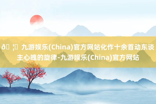 🦄九游娱乐(China)官方网站化作十余首动东谈主心魄的旋律-九游娱乐(China)官方网站