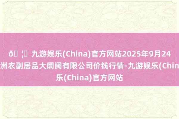 🦄九游娱乐(China)官方网站2025年9月24日武汉白沙洲农副居品大阛阓有限公司价钱行情-九游娱乐(China)官方网站
