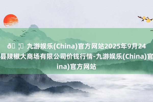 🦄九游娱乐(China)官方网站2025年9月24日柘城县辣椒大商场有限公司价钱行情-九游娱乐(China)官方网站