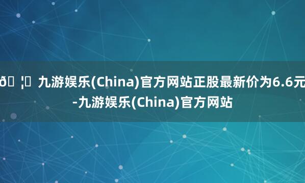 🦄九游娱乐(China)官方网站正股最新价为6.6元-九游娱乐(China)官方网站