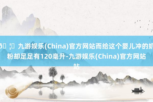 🦄九游娱乐(China)官方网站而给这个婴儿冲的奶粉却足足有120毫升-九游娱乐(China)官方网站