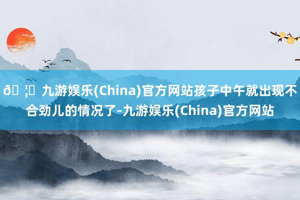 🦄九游娱乐(China)官方网站孩子中午就出现不合劲儿的情况了-九游娱乐(China)官方网站