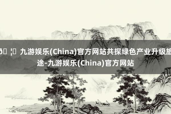 🦄九游娱乐(China)官方网站共探绿色产业升级旅途-九游娱乐(China)官方网站
