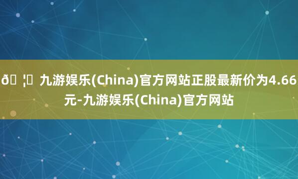 🦄九游娱乐(China)官方网站正股最新价为4.66元-九游娱乐(China)官方网站