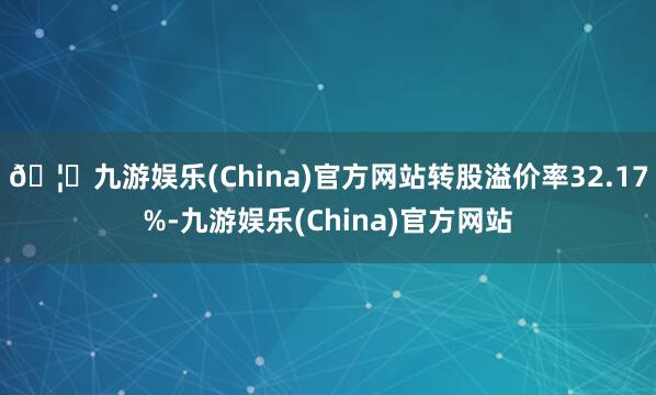 🦄九游娱乐(China)官方网站转股溢价率32.17%-九游娱乐(China)官方网站