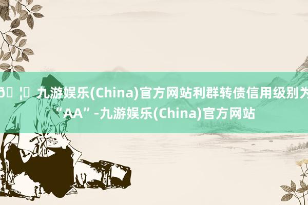 🦄九游娱乐(China)官方网站利群转债信用级别为“AA”-九游娱乐(China)官方网站