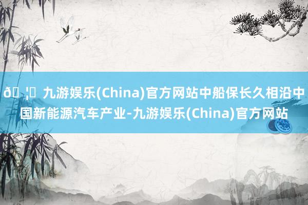 🦄九游娱乐(China)官方网站中船保长久相沿中国新能源汽车产业-九游娱乐(China)官方网站