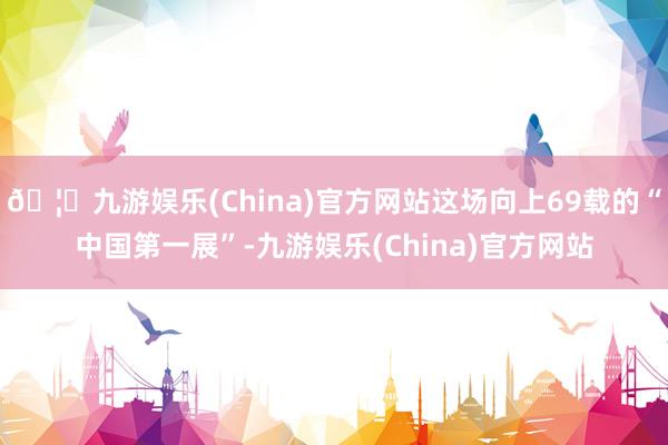 🦄九游娱乐(China)官方网站这场向上69载的“中国第一展”-九游娱乐(China)官方网站
