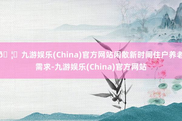 🦄九游娱乐(China)官方网站闲散新时间住户养老需求-九游娱乐(China)官方网站