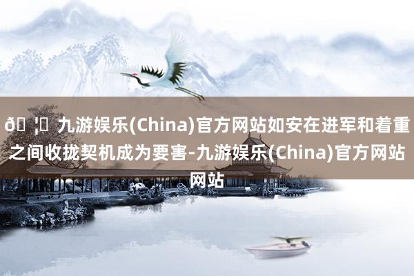 🦄九游娱乐(China)官方网站如安在进军和着重之间收拢契机成为要害-九游娱乐(China)官方网站