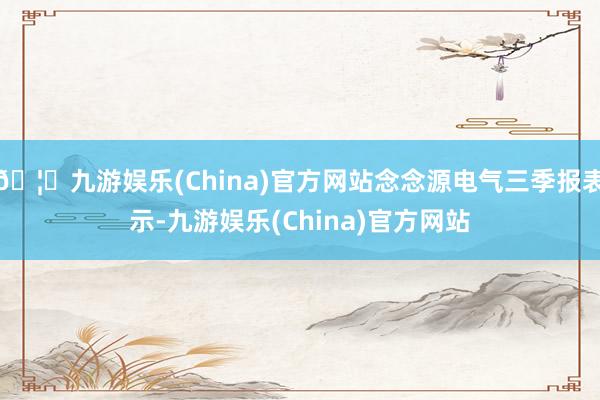 🦄九游娱乐(China)官方网站念念源电气三季报表示-九游娱乐(China)官方网站