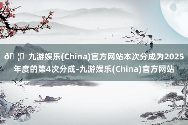 🦄九游娱乐(China)官方网站本次分成为2025年度的第4次分成-九游娱乐(China)官方网站