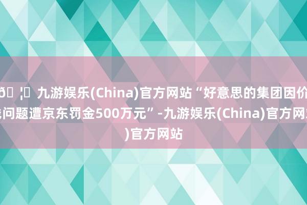 🦄九游娱乐(China)官方网站“好意思的集团因价钱问题遭京东罚金500万元”-九游娱乐(China)官方网站