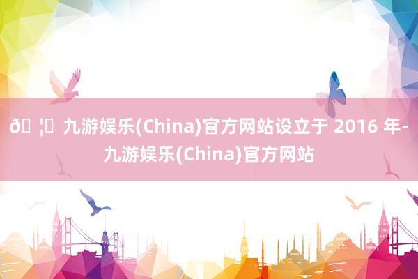 🦄九游娱乐(China)官方网站设立于 2016 年-九游娱乐(China)官方网站