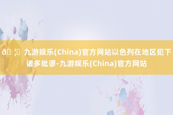 🦄九游娱乐(China)官方网站以色列在地区犯下诸多纰谬-九游娱乐(China)官方网站