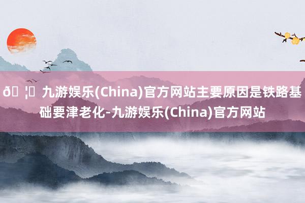 🦄九游娱乐(China)官方网站主要原因是铁路基础要津老化-九游娱乐(China)官方网站