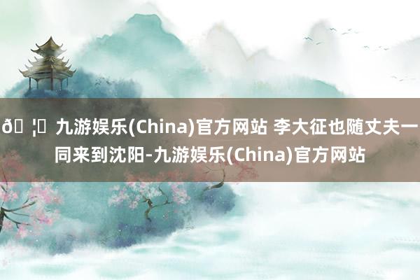 🦄九游娱乐(China)官方网站 李大征也随丈夫一同来到沈阳-九游娱乐(China)官方网站